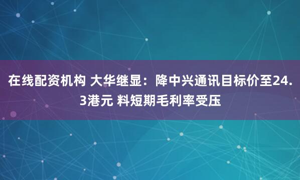 在线配资机构 大华继显：降中兴通讯目标价至24.3港元 料短期毛利率受压