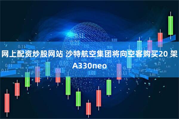 网上配资炒股网站 沙特航空集团将向空客购买20 架A330neo