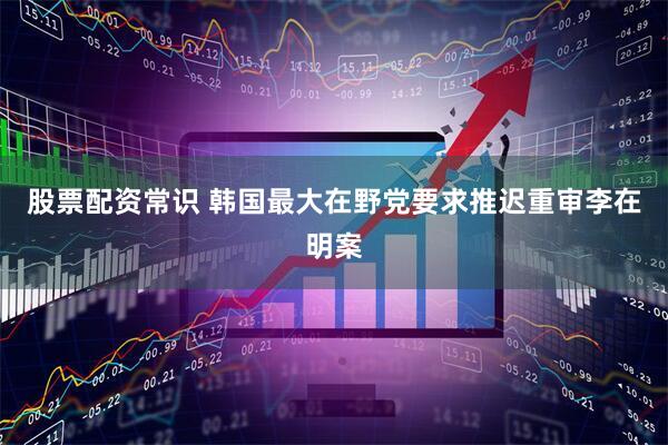 股票配资常识 韩国最大在野党要求推迟重审李在明案