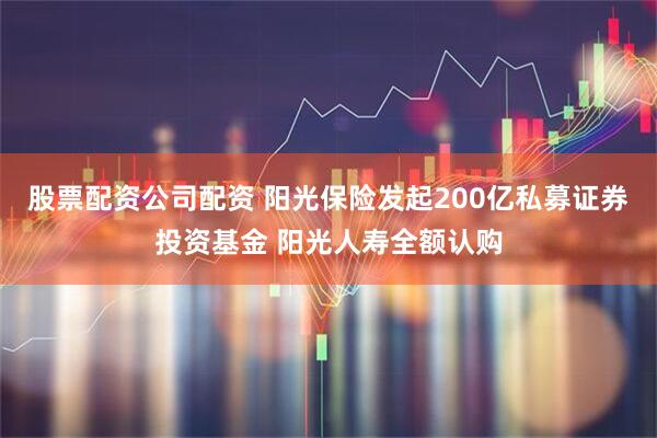 股票配资公司配资 阳光保险发起200亿私募证券投资基金 阳光人寿全额认购