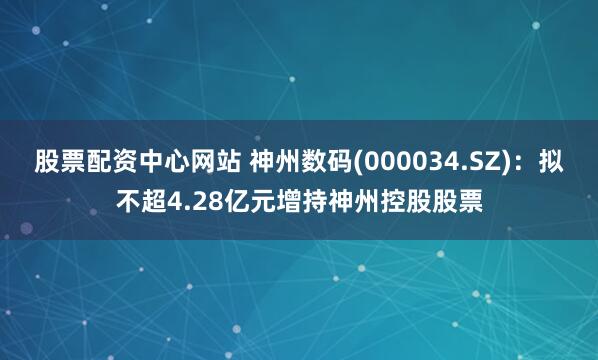 股票配资中心网站 神州数码(000034.SZ)：拟不超4.28亿元增持神州控股股票