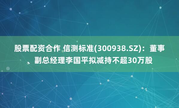 股票配资合作 信测标准(300938.SZ)：董事、副总经理李国平拟减持不超30万股