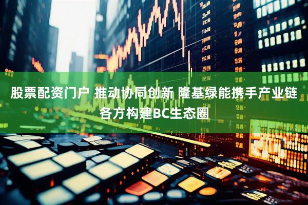 股票配资门户 推动协同创新 隆基绿能携手产业链各方构建BC生态圈