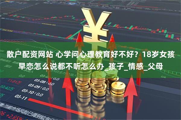 散户配资网站 心学问心理教育好不好？18岁女孩早恋怎么说都不听怎么办_孩子_情感_父母