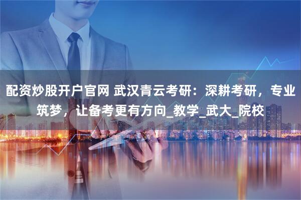 配资炒股开户官网 武汉青云考研：深耕考研，专业筑梦，让备考更有方向_教学_武大_院校