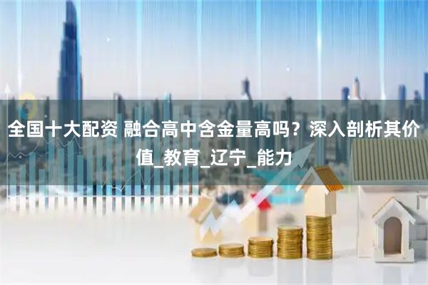 全国十大配资 融合高中含金量高吗？深入剖析其价值_教育_辽宁_能力