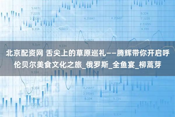 北京配资网 舌尖上的草原巡礼——腾辉带你开启呼伦贝尔美食文化之旅_俄罗斯_全鱼宴_柳蒿芽