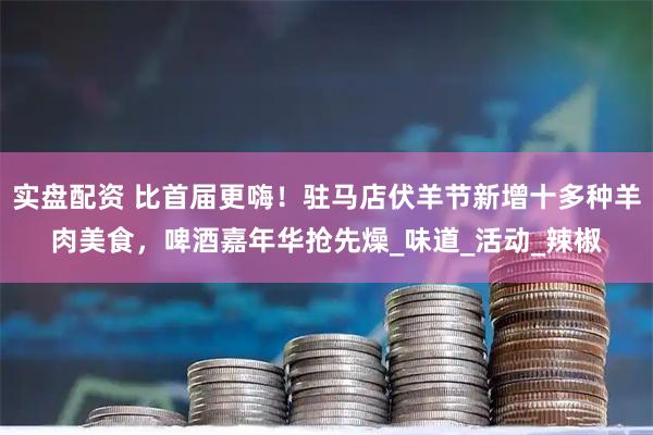 实盘配资 比首届更嗨！驻马店伏羊节新增十多种羊肉美食，啤酒嘉年华抢先燥_味道_活动_辣椒