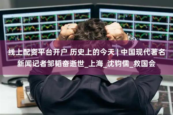 线上配资平台开户 历史上的今天 | 中国现代著名新闻记者邹韬奋逝世_上海_沈钧儒_救国会
