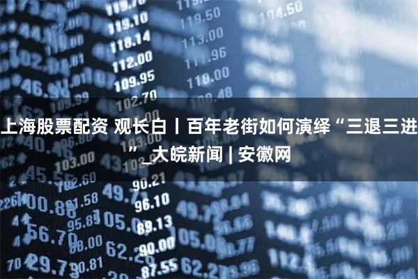 上海股票配资 观长白丨百年老街如何演绎“三退三进”_大皖新闻 | 安徽网