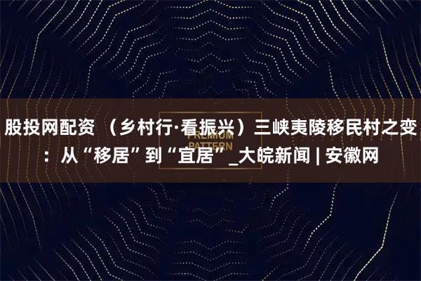 股投网配资 （乡村行·看振兴）三峡夷陵移民村之变：从“移居”到“宜居”_大皖新闻 | 安徽网