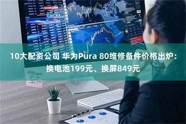 10大配资公司 华为Pura 80维修备件价格出炉：换电池199元、换屏849元