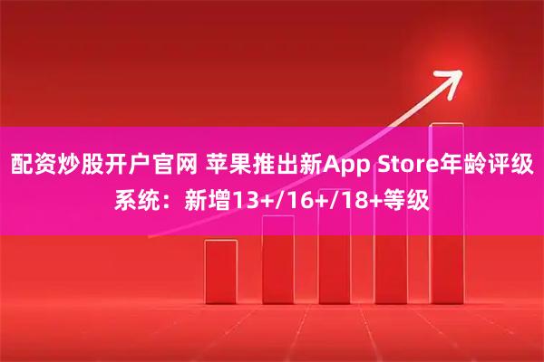 配资炒股开户官网 苹果推出新App Store年龄评级系统：新增13+/16+/18+等级