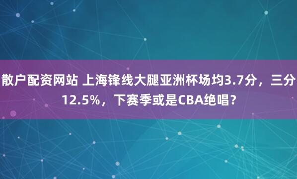 散户配资网站 上海锋线大腿亚洲杯场均3.7分，三分12.5%，下赛季或是CBA绝唱？