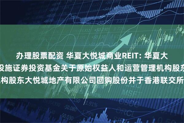 办理股票配资 华夏大悦城商业REIT: 华夏大悦城购物中心封闭式基础设施证券投资基金关于原始权益人和运营管理机构股东大悦城地产有限公司回购股份并于香港联交所撤销上市地位的公告