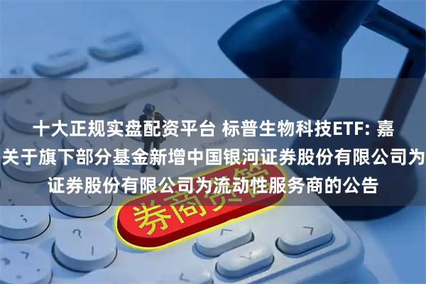 十大正规实盘配资平台 标普生物科技ETF: 嘉实基金管理有限公司关于旗下部分基金新增中国银河证券股份有限公司为流动性服务商的公告