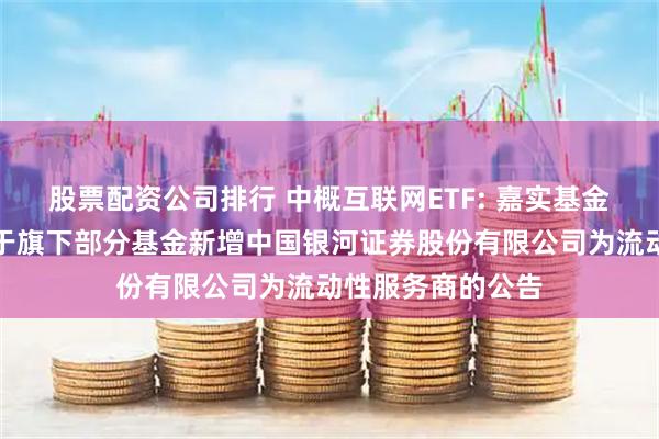 股票配资公司排行 中概互联网ETF: 嘉实基金管理有限公司关于旗下部分基金新增中国银河证券股份有限公司为流动性服务商的公告