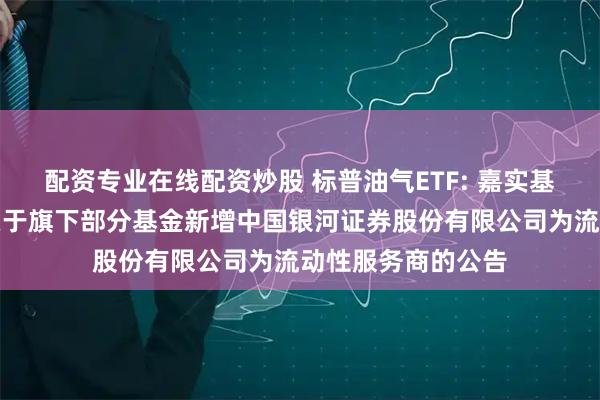 配资专业在线配资炒股 标普油气ETF: 嘉实基金管理有限公司关于旗下部分基金新增中国银河证券股份有限公司为流动性服务商的公告