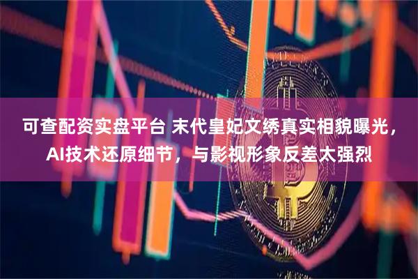 可查配资实盘平台 末代皇妃文绣真实相貌曝光，AI技术还原细节，与影视形象反差太强烈