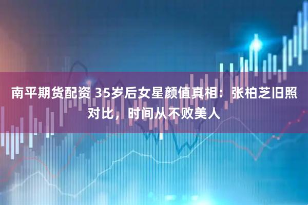 南平期货配资 35岁后女星颜值真相：张柏芝旧照对比，时间从不败美人