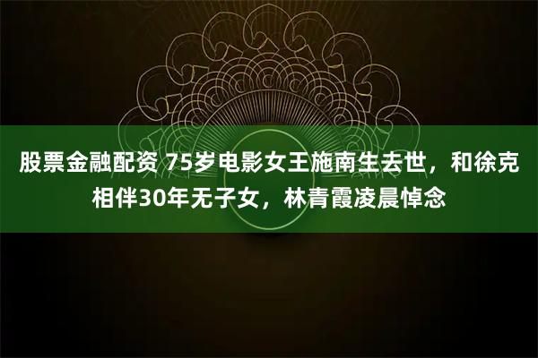 股票金融配资 75岁电影女王施南生去世，和徐克相伴30年无子女，林青霞凌晨悼念