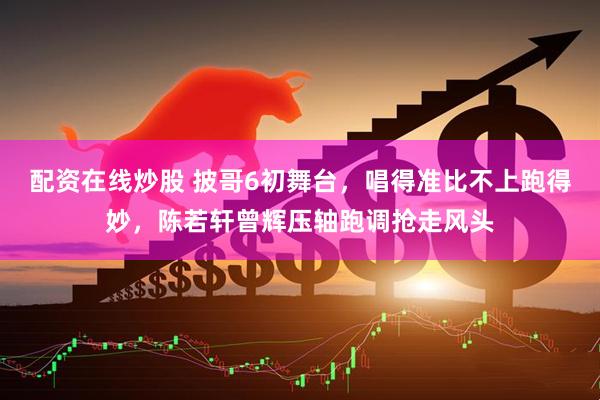 配资在线炒股 披哥6初舞台，唱得准比不上跑得妙，陈若轩曾辉压轴跑调抢走风头